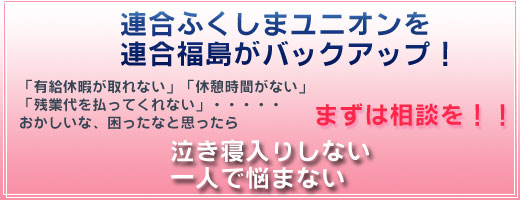 連合福島ユニオンを連合福島がバックアップ！「有給休暇が取れない」「休憩時間がない」「残業代を払ってくれない」おかしいな、困ったなと思ったらまずは相談！　泣き寝入りしない　一人で悩まない